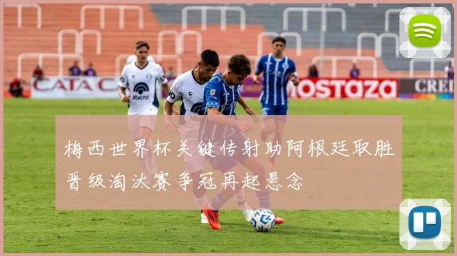 梅西世界杯关键传射助阿根廷取胜晋级淘汰赛争冠再起悬念