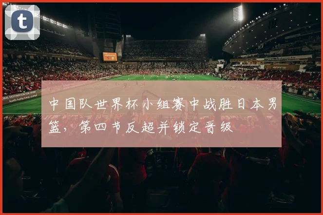 中国队世界杯小组赛中战胜日本男篮，第四节反超并锁定晋级