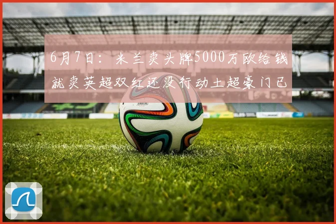 6月7日:米兰卖头牌5000万欧给钱就卖英超双红还没行动土超豪门已接触_莱奥_联赛_欧冠