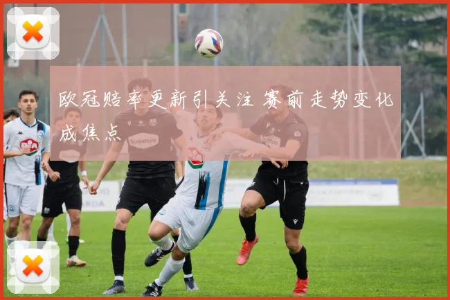 欧冠赔率更新引关注 赛前走势变化成焦点