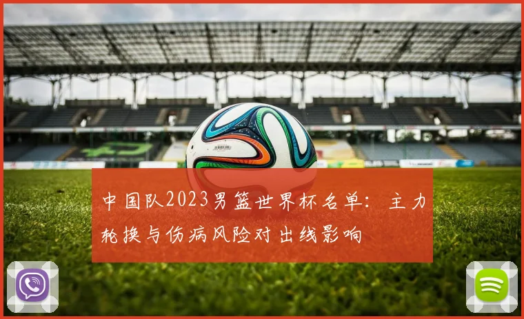 中国队2023男篮世界杯名单：主力轮换与伤病风险对出线影响