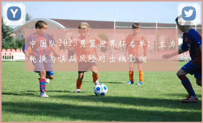 中国队2023男篮世界杯名单：主力轮换与伤病风险对出线影响