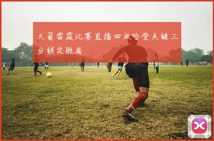 火箭雷霆比赛直播回放哈登关键三分锁定胜局