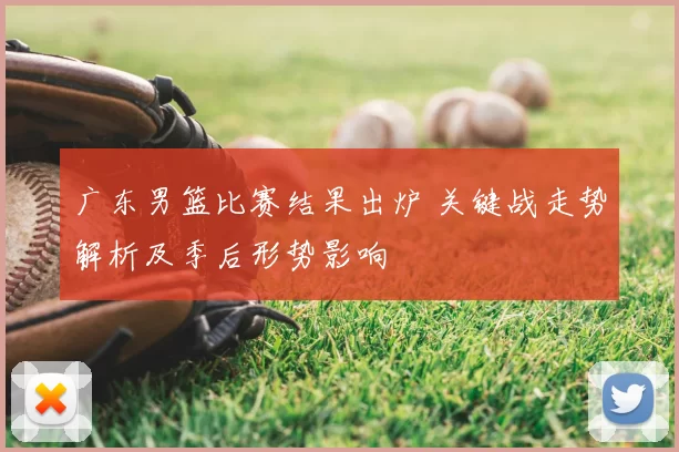 广东男篮比赛结果出炉 关键战走势解析及季后形势影响