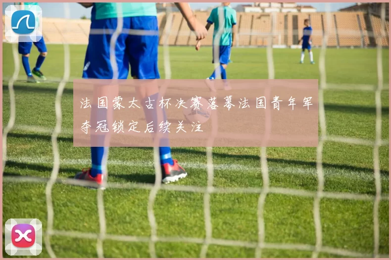 法国蒙太古杯决赛落幕法国青年军夺冠锁定后续关注