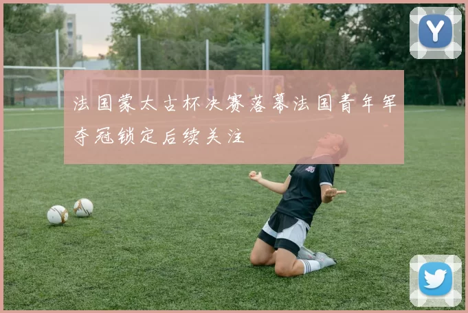 法国蒙太古杯决赛落幕法国青年军夺冠锁定后续关注