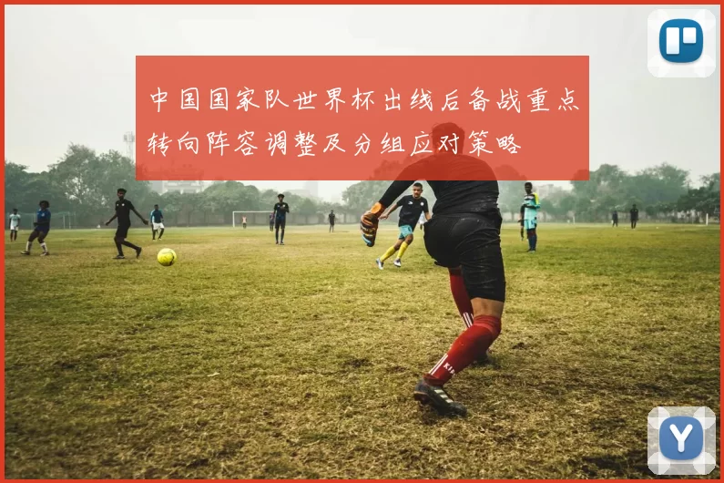 中国国家队世界杯出线后备战重点转向阵容调整及分组应对策略