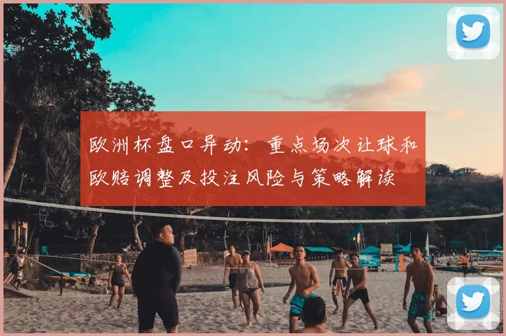 欧洲杯盘口异动：重点场次让球和欧赔调整及投注风险与策略解读