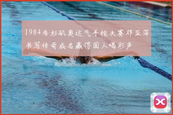 1984洛杉矶奥运气手枪决赛邓亚萍书写传奇成名赢得国人喝彩声