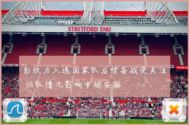 彭欣力入选国家队后续备战受关注 归队情况影响中场安排