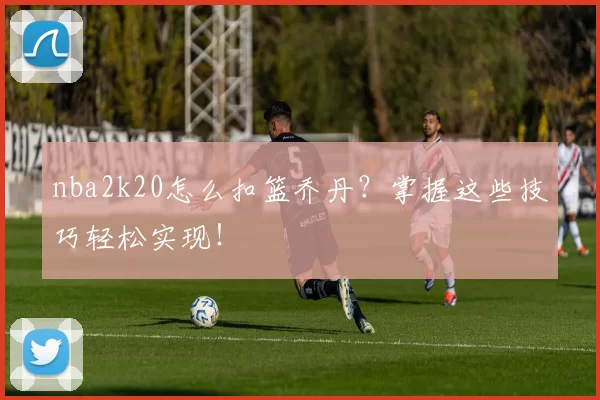 nba2k20怎么扣篮乔丹？掌握这些技巧轻松实现！