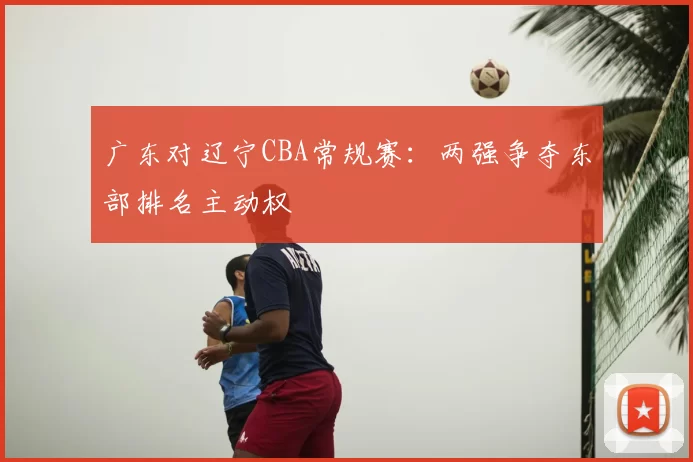 广东对辽宁CBA常规赛:两强争夺东部排名主动权