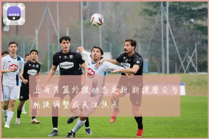 上海男篮外援动态更新 新援磨合与轮换调整成关注焦点