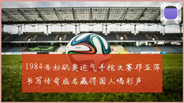 1984洛杉矶奥运气手枪决赛邓亚萍书写传奇成名赢得国人喝彩声