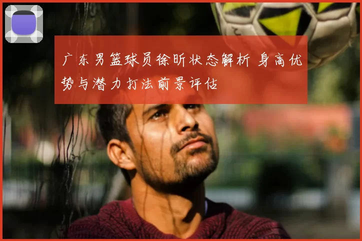广东男篮球员徐昕状态解析 身高优势与潜力打法前景评估