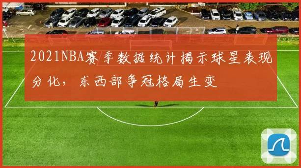 2021NBA赛季数据统计揭示球星表现分化，东西部争冠格局生变