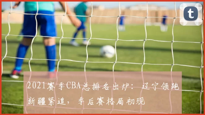 2021赛季CBA总排名出炉：辽宁领跑新疆紧追，季后赛格局初现