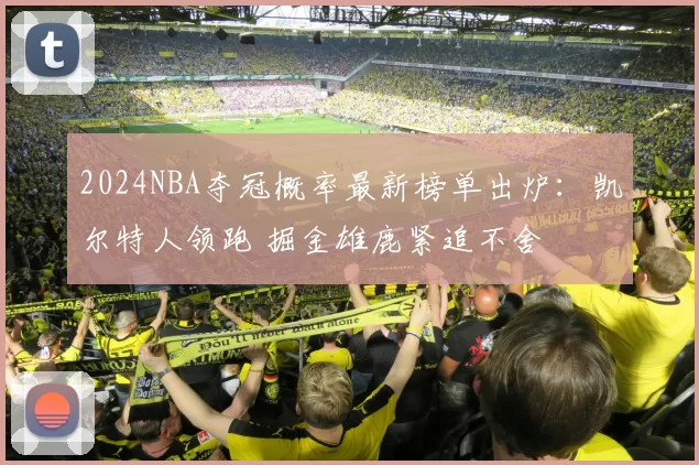 2024NBA夺冠概率最新榜单出炉：凯尔特人领跑 掘金雄鹿紧追不舍