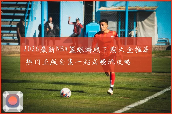 2026最新NBA篮球游戏下载大全推荐 热门正版合集一站式畅玩攻略