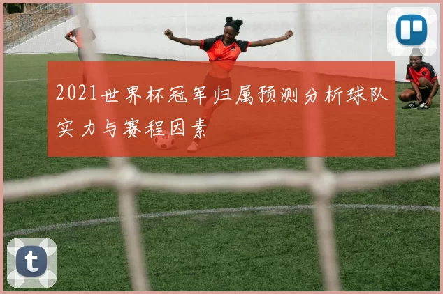 2021世界杯冠军归属预测分析球队实力与赛程因素