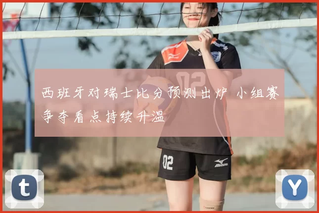 西班牙对瑞士比分预测出炉 小组赛争夺看点持续升温