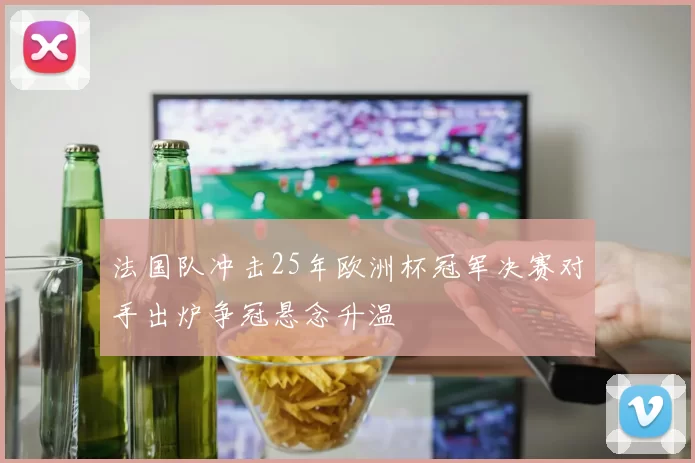 法国队冲击25年欧洲杯冠军决赛对手出炉争冠悬念升温