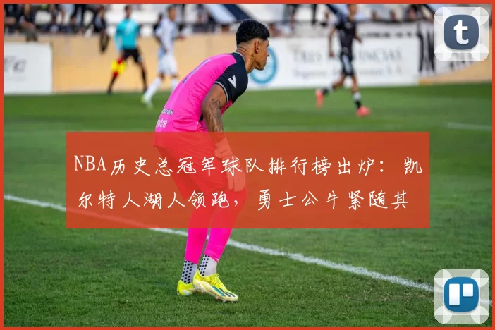 NBA历史总冠军球队排行榜出炉:凯尔特人湖人领跑,勇士公牛紧随其后