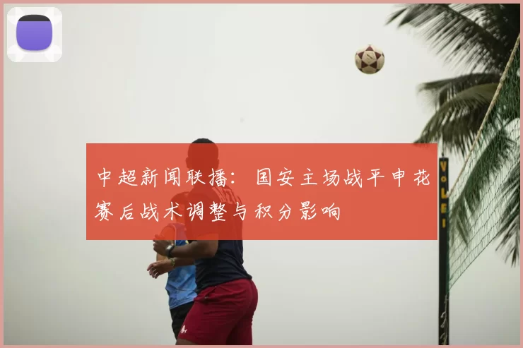 中超新闻联播：国安主场战平申花赛后战术调整与积分影响