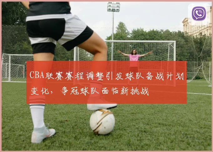 CBA联赛赛程调整引发球队备战计划变化,争冠球队面临新挑战