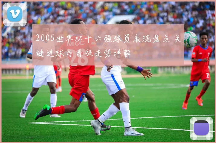 2006世界杯十六强球员表现盘点 关键进球与晋级走势详解