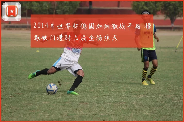 2014年世界杯德国加纳激战平局 穆勒破门遭肘击成全场焦点