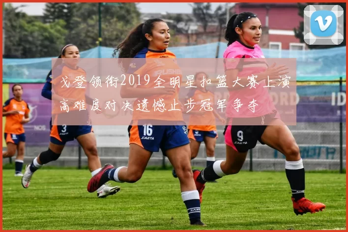 戈登领衔2019全明星扣篮大赛上演高难度对决遗憾止步冠军争夺