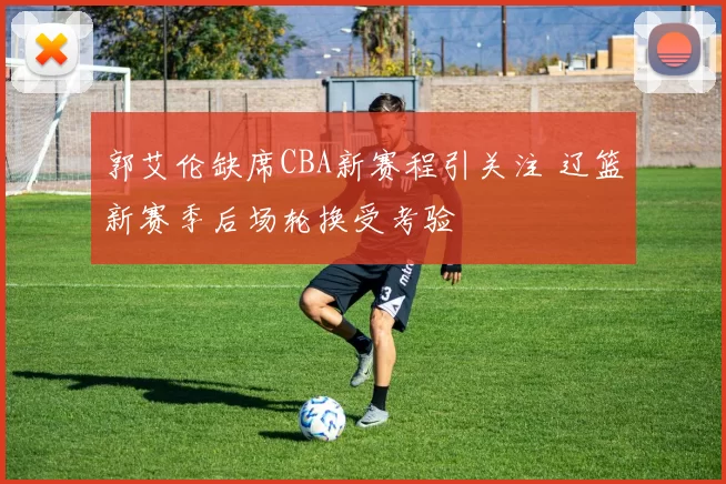 郭艾伦缺席CBA新赛程引关注 辽篮新赛季后场轮换受考验