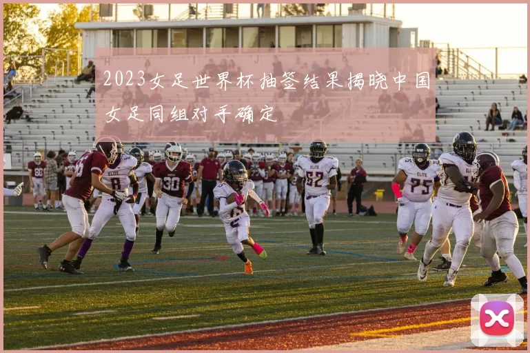 2023女足世界杯抽签结果揭晓中国女足同组对手确定