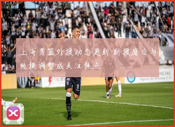 上海男篮外援动态更新 新援磨合与轮换调整成关注焦点