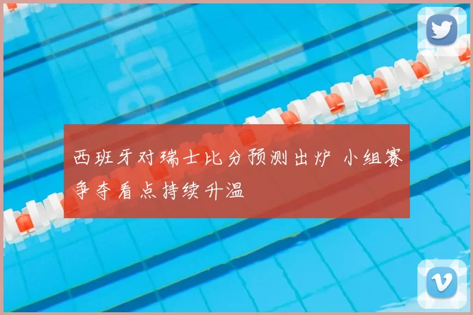 西班牙对瑞士比分预测出炉 小组赛争夺看点持续升温