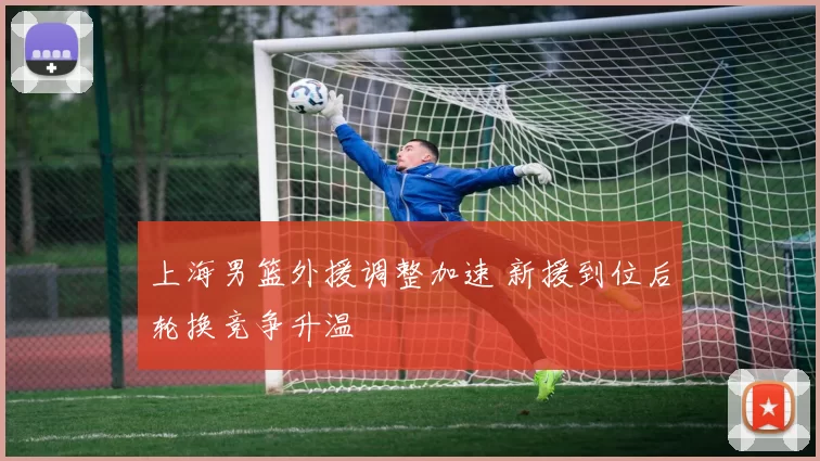 上海男篮外援调整加速 新援到位后轮换竞争升温