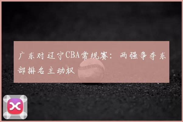 广东对辽宁CBA常规赛：两强争夺东部排名主动权