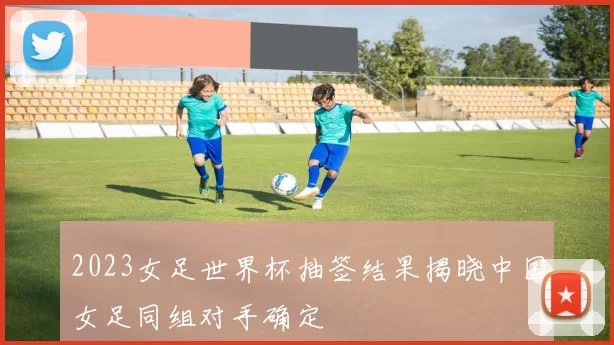 2023女足世界杯抽签结果揭晓中国女足同组对手确定