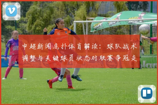 中超新闻虎扑体育解读：球队战术调整与关键球员状态对联赛争冠走势影响