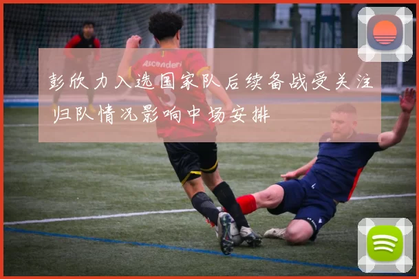 彭欣力入选国家队后续备战受关注 归队情况影响中场安排