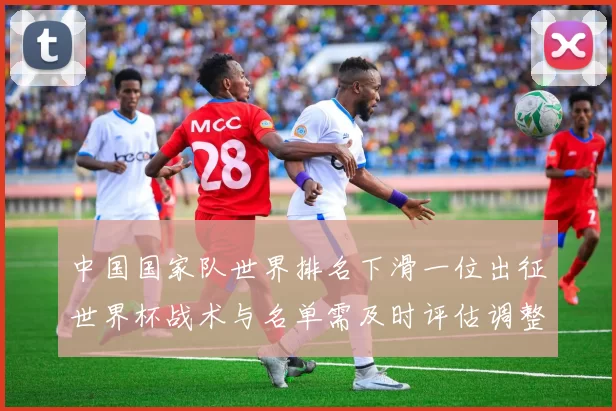 中国国家队世界排名下滑一位出征世界杯战术与名单需及时评估调整
