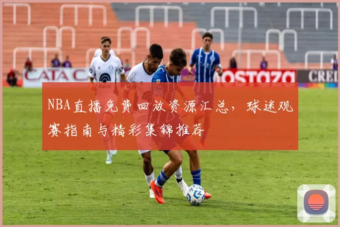 NBA直播免费回放资源汇总，球迷观赛指南与精彩集锦推荐