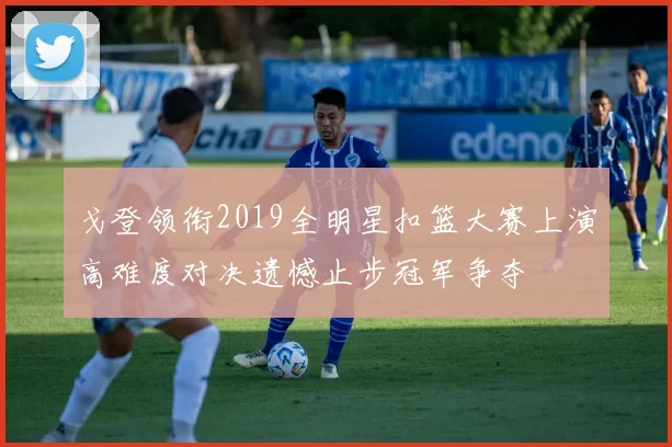 戈登领衔2019全明星扣篮大赛上演高难度对决遗憾止步冠军争夺