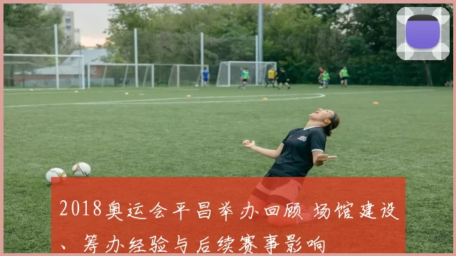 2018奥运会平昌举办回顾 场馆建设、筹办经验与后续赛事影响