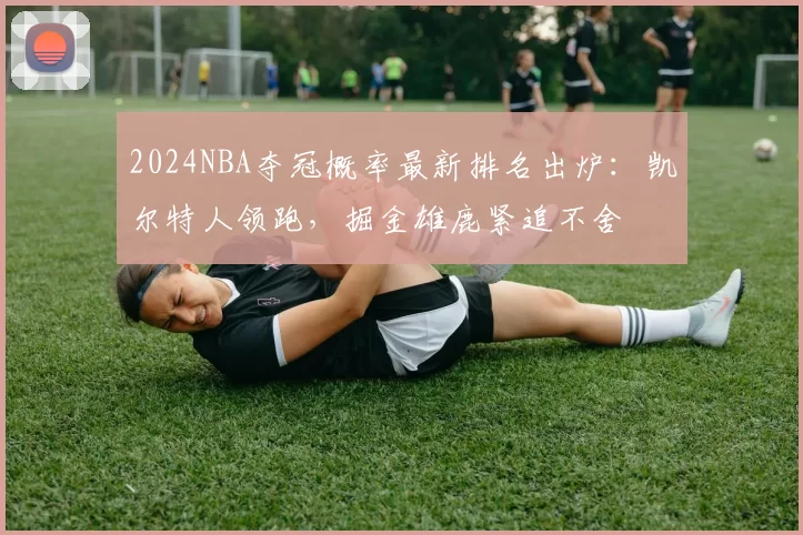 2024NBA夺冠概率最新排名出炉：凯尔特人领跑，掘金雄鹿紧追不舍