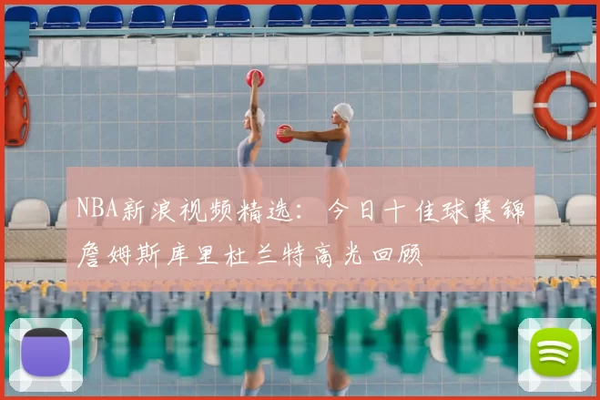 NBA新浪视频精选:今日十佳球集锦詹姆斯库里杜兰特高光回顾