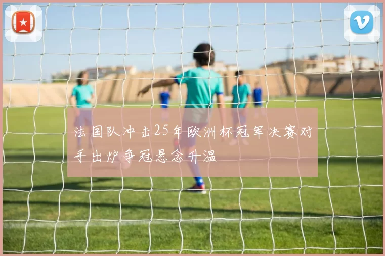 法国队冲击25年欧洲杯冠军决赛对手出炉争冠悬念升温