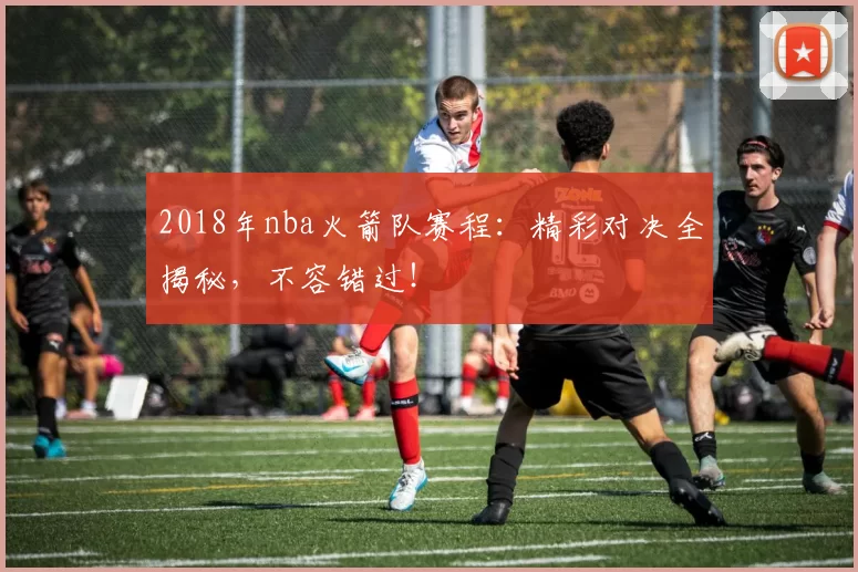 2018年nba火箭队赛程:精彩对决全揭秘,不容错过!